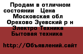 Продам в отличном состоянии › Цена ­ 3 900 - Московская обл., Орехово-Зуевский р-н Электро-Техника » Бытовая техника   